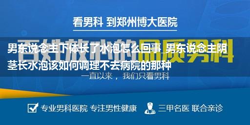 男东说念主下体长了水泡怎么回事_男东说念主阴茎长水泡该如何调理不去病院的那种