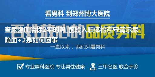 查尿隐血治标2平时吗_前段入职体检遵守请示尿隐血+2是如何回事