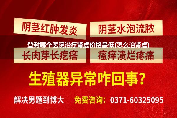 登封哪个医院治疗肾虚价格最低(怎么治肾虚)